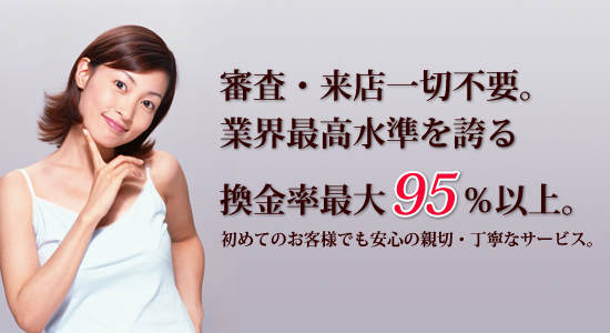 審査・来店一切不要。業界最高水準を誇る換金率最大95%以上。 初めてのお客様でも安心の親切・丁寧なサービス。 審査・来店一切不要。業界最高水準を誇る換金率最大95%以上。 初めてのお客様でも安心の親切・丁寧なサービス。